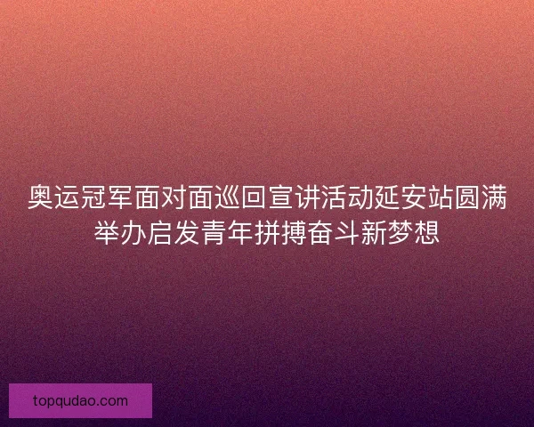 奥运冠军面对面巡回宣讲活动延安站圆满举办启发青年拼搏奋斗新梦想