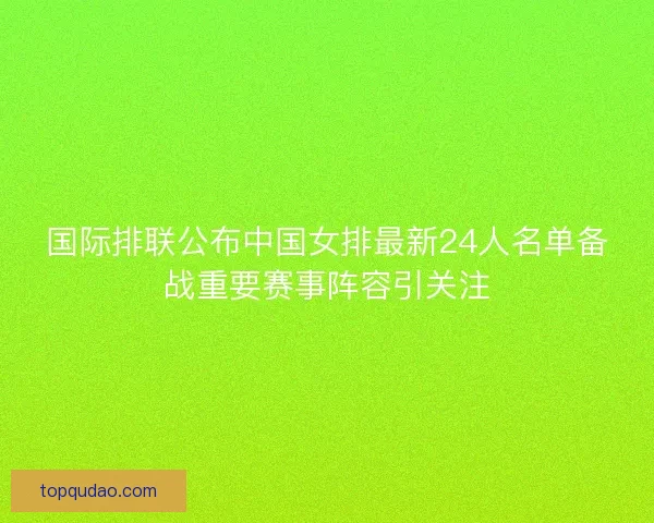 国际排联公布中国女排最新24人名单备战重要赛事阵容引关注